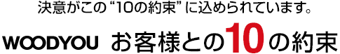 決意がこの“10の約束”に込められています。WOODYOUお客様との10の約束