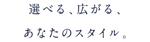 選べる、広がる、あなたのスタイル。