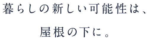 暮らしの新しい可能性は、屋根の下に。