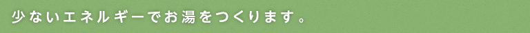 少ないエネルギーでお湯をつくります。