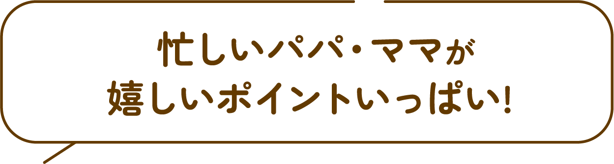 忙しいパパ・ママが
              嬉しいポイントいっぱい! 