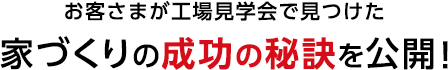 お客さまが工場見学会で見つけた 家づくりの成功の秘訣を公開！