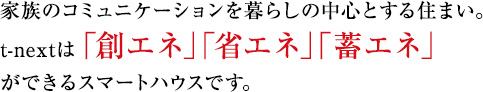 家族のコミュニケーションを暮らしの中心とする住まい。t-nextは「創エネ」「省エネ」「蓄エネ」ができるスマートハウスです。