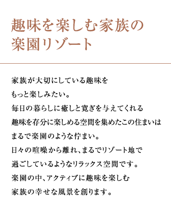 趣味を楽しむ家族の楽園リゾート 家族が大切にしている趣味をもっと楽しみたい。毎日の暮らしに癒しと寛ぎを与えてくれる趣味を存分に楽しめる空間を集めたこの住まいはまるで楽園のような佇まい。日々の喧噪から離れ、まるでリゾート地で過ごしているようなリラックス空間です。楽園の中、アクティブに趣味を楽しむ家族の幸せな風景を創ります。